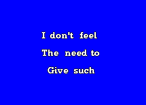 I don't feel

The need to

Give such
