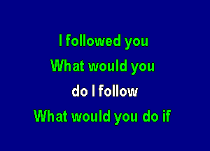 I followed you
What would you
do I follow

What would you do if
