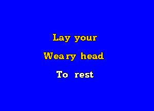 Lay your

Weary head

To rest