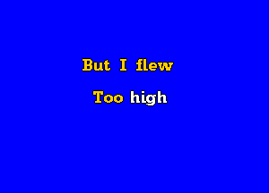 But I flew

Too high