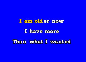 I am older now

I have more

Than what I wanted