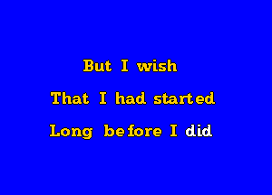 But I wish

That I had. started

Long before I did