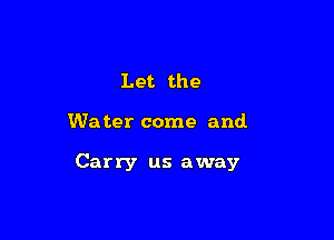 Let the

We ter come and.

Carry us away