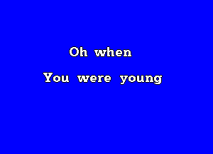 Oh when

You were young