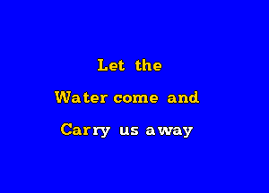 Let the

We ter come and.

Carry us away