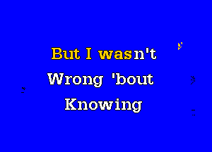 But I wasn't ,-

Wrong 'bout

Knowing