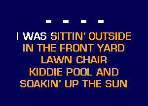 I WAS SI'ITIN' OUTSIDE
IN THE FRONT YARD
LAWN CHAIR
KIDDIE POOL AND
SOAKIN' UP THE SUN