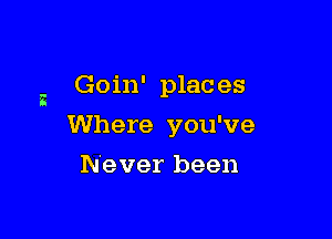 a Goin' plac es

Where you've

Never been