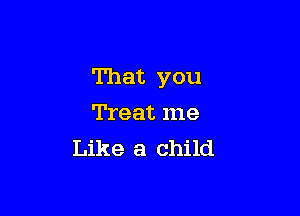 That you

Treat me
Like a child