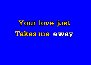 Your love just

Takes me away