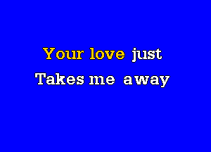 Your love just

Takes me away