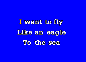 I want to fly

Like an eagle
To the sea