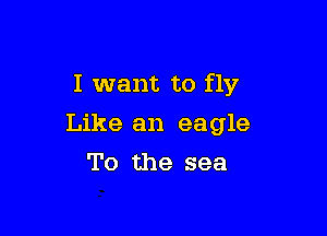 I want to fly

Like an eagle
To the sea