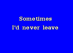 Sometimes

I'd never leave