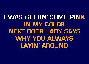 I WAS GE'ITIN'SOME PINK
IN MY COLOR
NEXT DOOR LADY SAYS
WHY YOU ALWAYS
LAYIN' AROUND