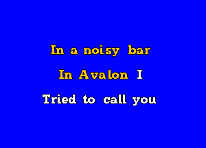 In a noisy bar

In Ava lon I

Tried to call you