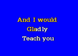 And I would
Glad 1y

Teach you