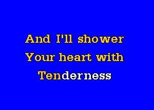 And I'll shower

Your heart With
Tenderness