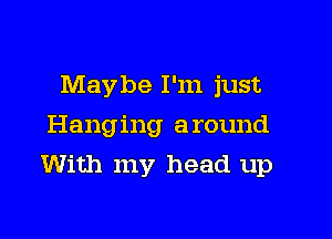 Maybe I'm just
Hanging around

With my head up