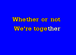 Whether or not

We're together