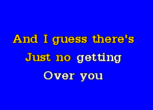 And I guess there's

Just no getting
Over you