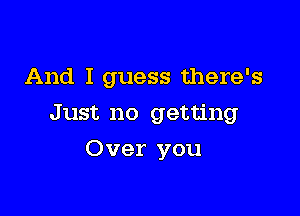 And I guess there's

Just no getting
Over you