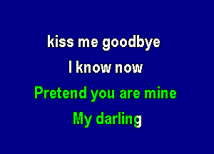 kiss me goodbye

I know now
Pretend you are mine
My darling