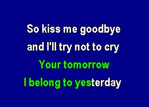 So kiss me goodbye
and I'll try not to cry
Your tomorrow

I belong to yesterday