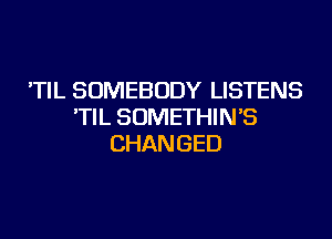 'TIL SOMEBODY LISTENS
'TIL SOMETHIN'S
CHANGED