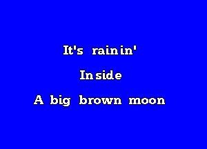 It's rain in'

In side

A big brown moon