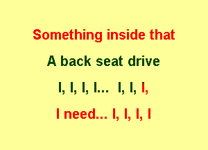 Something inside that
A back seat drive
I,LI,L LI,L

I need... I, l, l, I