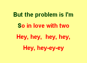 But the problem is I'm
So in love with two
Hey, hey, hey, hey,

Hey, hey-ey-ey