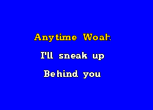 Anytime Woah

I'll sneak up

Be hind you