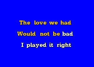 The love we had

Would not be bad.

I played it right