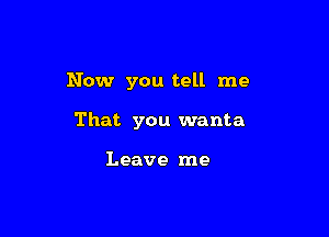 Now you tell me

That you wanta

Leave me