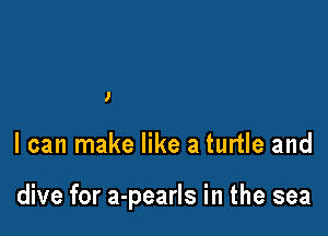 I

I can make like a turtle and

dive for a-pearls in the sea