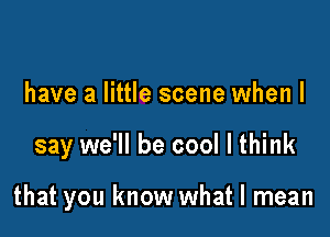 have a little scene when I

say we'll be cool I think

that you know what I mean