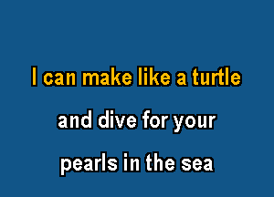 I can make like a turtle

and dive for your

pearls in the sea