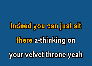 Indeed you can just sit

there a-thinking on

your velvet throne yeah