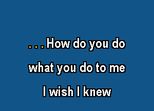 ...How do you do

what you do to me

I wish I knew