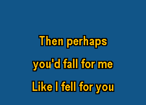 Then perhaps

you'd fall for me

Like I fell for you