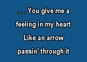 ...You give me a

feeling in my heart

Like an arrow

passin' through it