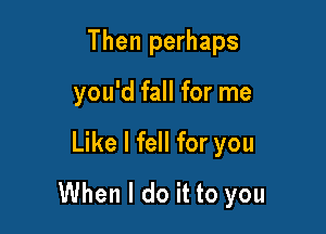 Then perhaps

you'd fall for me

Like I fell for you
When I do it to you