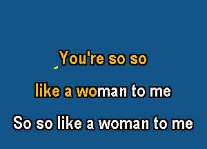 'You're so so

like a woman to me

So so like a woman to me