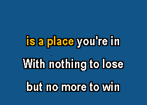 is a place you're in

With nothing to lose

but no more to win