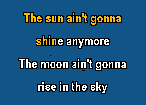 The sun ain't gonna

shine anymore

The moon ain't gonna

rise in the sky