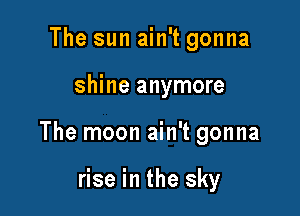 The sun ain't gonna

shine anymore

The moon ain't gonna

rise in the sky