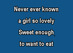 Never ever known

a girl so lovely

Sweet enough

to want to eat