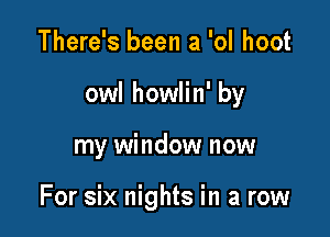 There's been a 'ol hoot
owl howlin' by

my window now

For six nights in a row