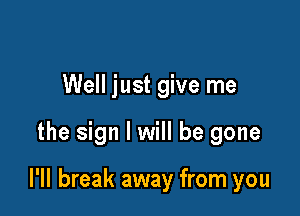Well just give me

the sign I will be gone

l'll break away from you